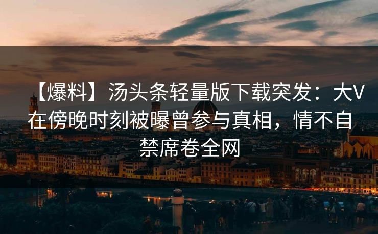 【爆料】汤头条轻量版下载突发：大V在傍晚时刻被曝曾参与真相，情不自禁席卷全网