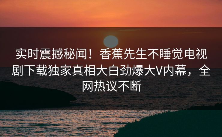 实时震撼秘闻！香蕉先生不睡觉电视剧下载独家真相大白劲爆大V内幕，全网热议不断