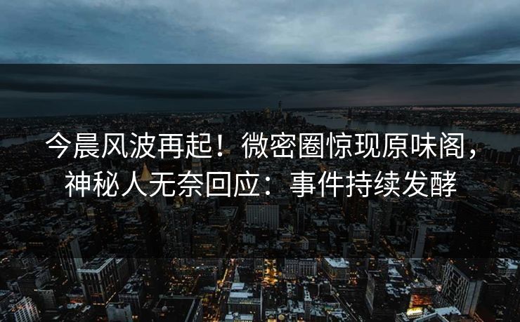 今晨风波再起！微密圈惊现原味阁，神秘人无奈回应：事件持续发酵