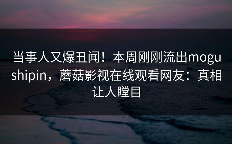 当事人又爆丑闻！本周刚刚流出mogushipin，蘑菇影视在线观看网友：真相让人瞠目