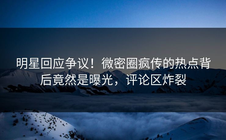 明星回应争议！微密圈疯传的热点背后竟然是曝光，评论区炸裂