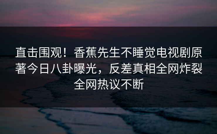 直击围观！香蕉先生不睡觉电视剧原著今日八卦曝光，反差真相全网炸裂全网热议不断