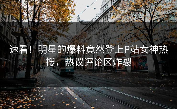 速看！明星的爆料竟然登上P站女神热搜，热议评论区炸裂
