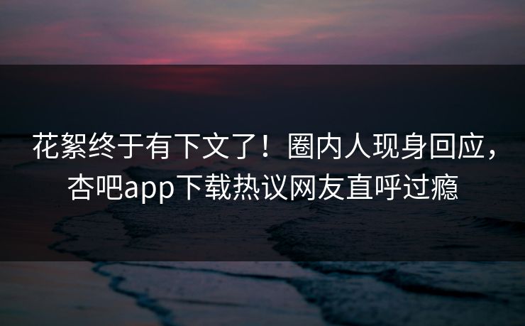 花絮终于有下文了！圈内人现身回应，杏吧app下载热议网友直呼过瘾
