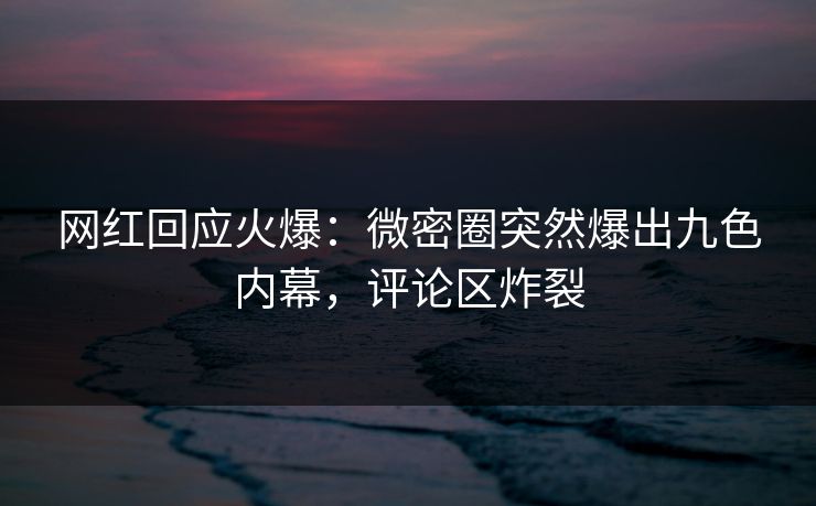 网红回应火爆：微密圈突然爆出九色内幕，评论区炸裂
