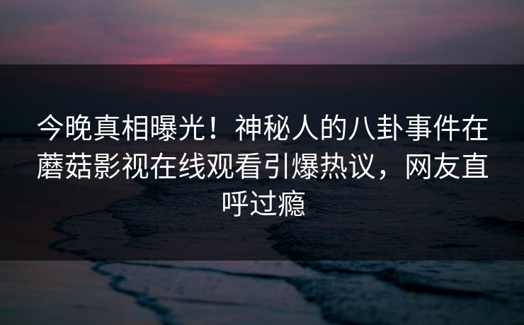 今晚真相曝光！神秘人的八卦事件在蘑菇影视在线观看引爆热议，网友直呼过瘾