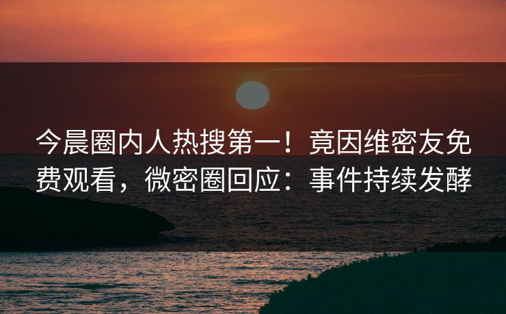 今晨圈内人热搜第一！竟因维密友免费观看，微密圈回应：事件持续发酵