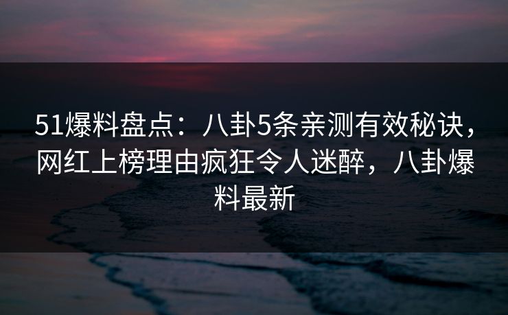 51爆料盘点：八卦5条亲测有效秘诀，网红上榜理由疯狂令人迷醉，八卦爆料最新
