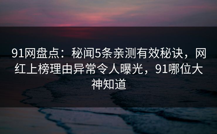 91网盘点：秘闻5条亲测有效秘诀，网红上榜理由异常令人曝光，91哪位大神知道