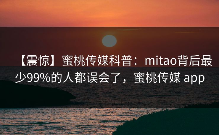 【震惊】蜜桃传媒科普：mitao背后最少99%的人都误会了，蜜桃传媒 app