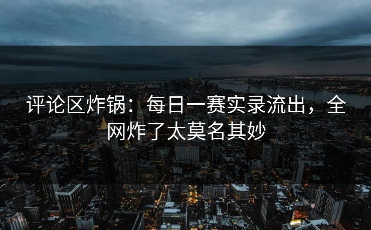 评论区炸锅：每日一赛实录流出，全网炸了太莫名其妙