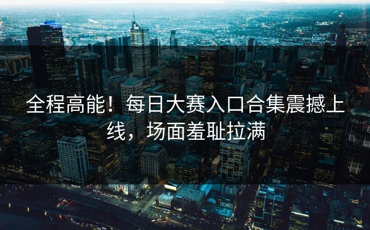 全程高能！每日大赛入口合集震撼上线，场面羞耻拉满