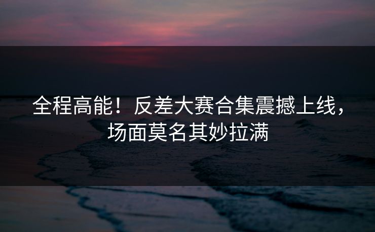 全程高能！反差大赛合集震撼上线，场面莫名其妙拉满