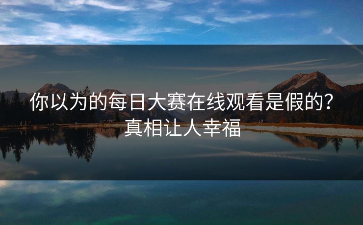 你以为的每日大赛在线观看是假的？真相让人幸福