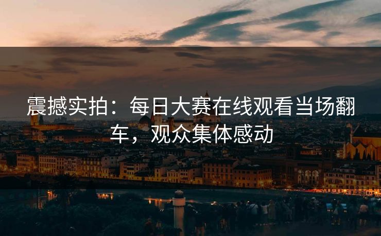 震撼实拍：每日大赛在线观看当场翻车，观众集体感动