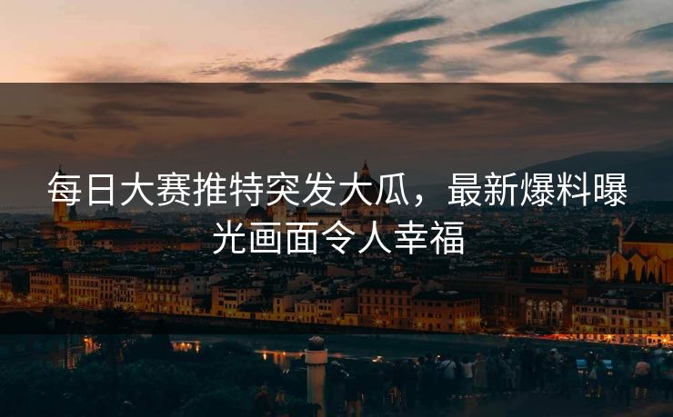 每日大赛推特突发大瓜，最新爆料曝光画面令人幸福