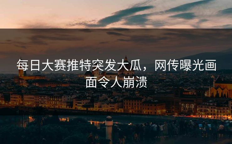 每日大赛推特突发大瓜，网传曝光画面令人崩溃