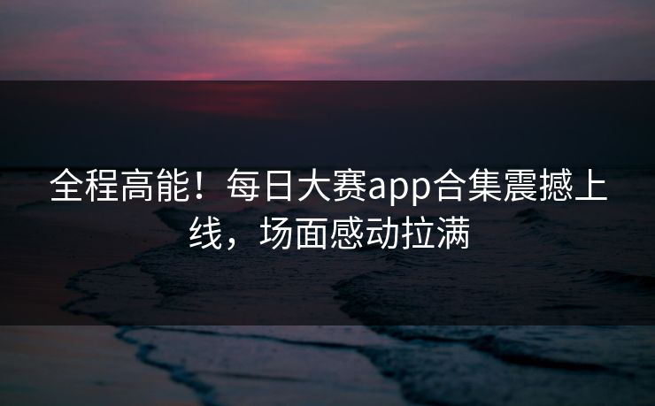 全程高能！每日大赛app合集震撼上线，场面感动拉满