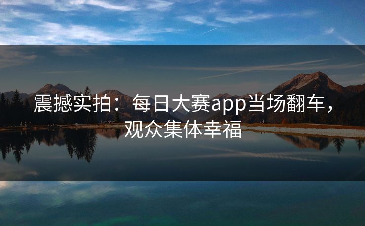 震撼实拍：每日大赛app当场翻车，观众集体幸福