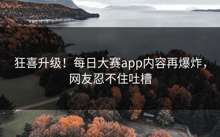 狂喜升级！每日大赛app内容再爆炸，网友忍不住吐槽