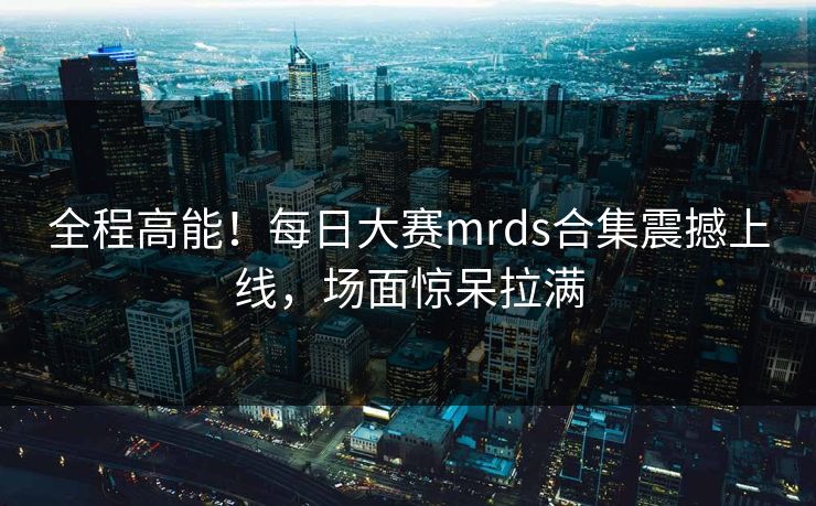 全程高能！每日大赛mrds合集震撼上线，场面惊呆拉满