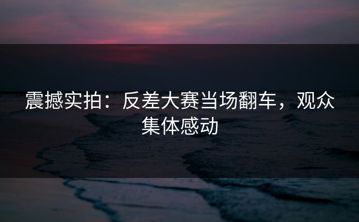 震撼实拍：反差大赛当场翻车，观众集体感动