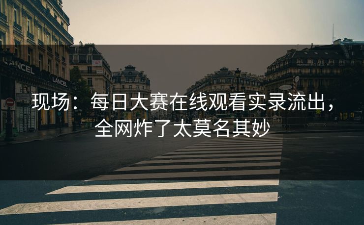 现场：每日大赛在线观看实录流出，全网炸了太莫名其妙