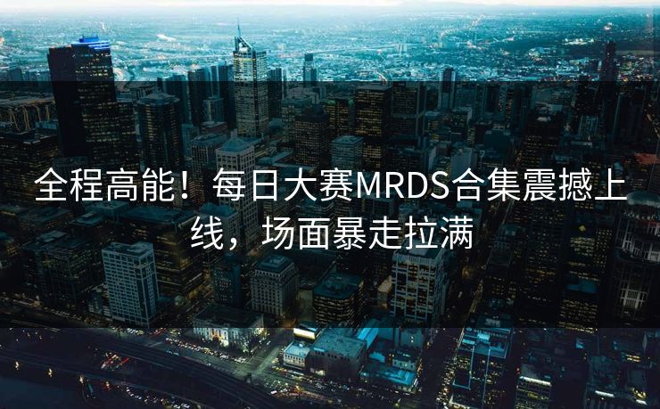 全程高能！每日大赛MRDS合集震撼上线，场面暴走拉满