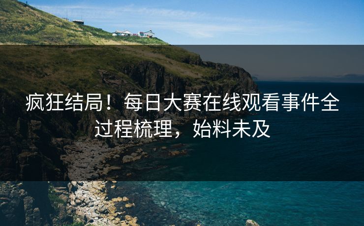 疯狂结局！每日大赛在线观看事件全过程梳理，始料未及