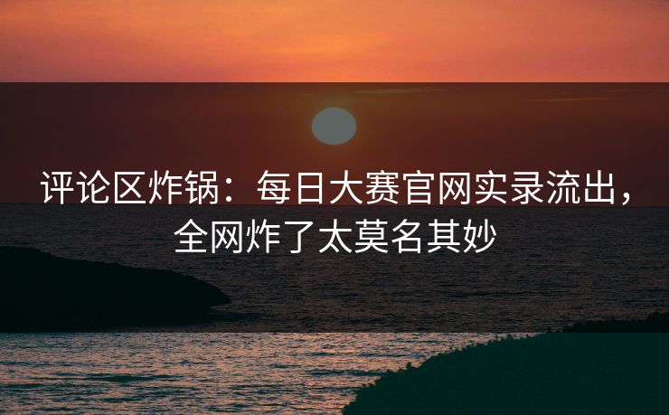 评论区炸锅：每日大赛官网实录流出，全网炸了太莫名其妙