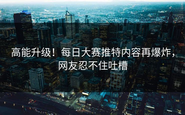 高能升级！每日大赛推特内容再爆炸，网友忍不住吐槽