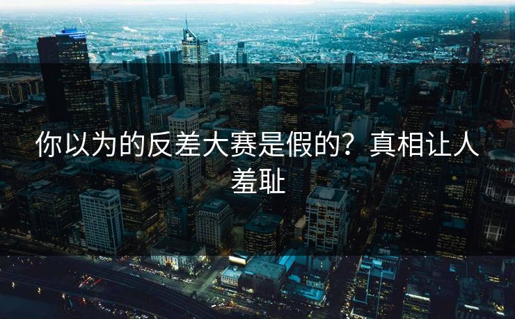 你以为的反差大赛是假的？真相让人羞耻