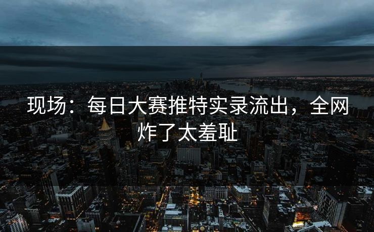 现场：每日大赛推特实录流出，全网炸了太羞耻