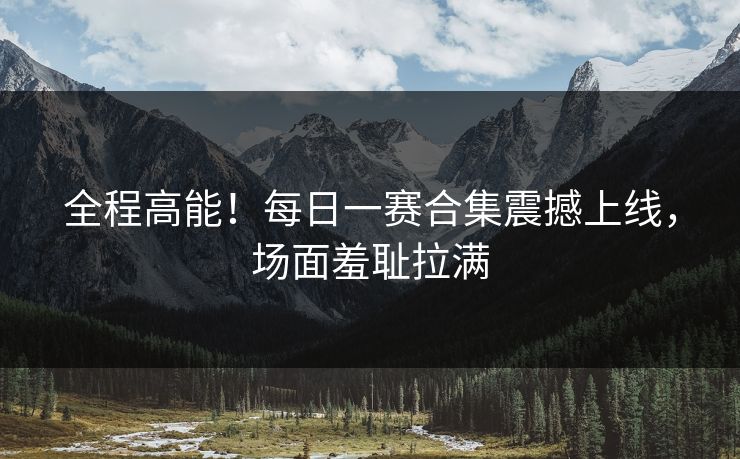 全程高能！每日一赛合集震撼上线，场面羞耻拉满