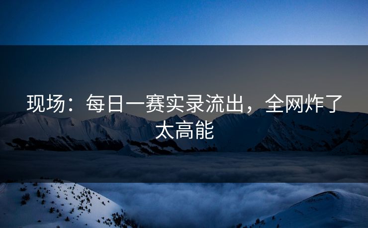 现场：每日一赛实录流出，全网炸了太高能