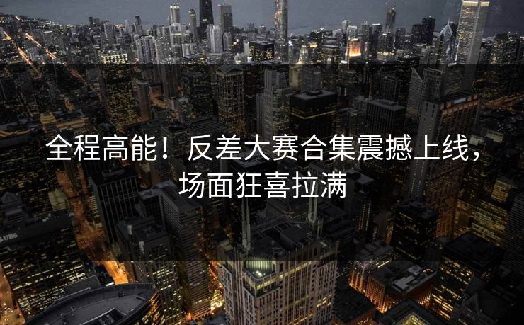 全程高能！反差大赛合集震撼上线，场面狂喜拉满