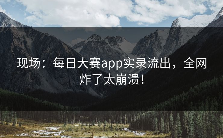 现场：每日大赛app实录流出，全网炸了太崩溃！