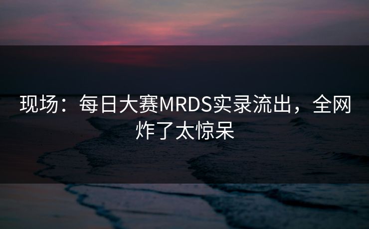现场：每日大赛MRDS实录流出，全网炸了太惊呆
