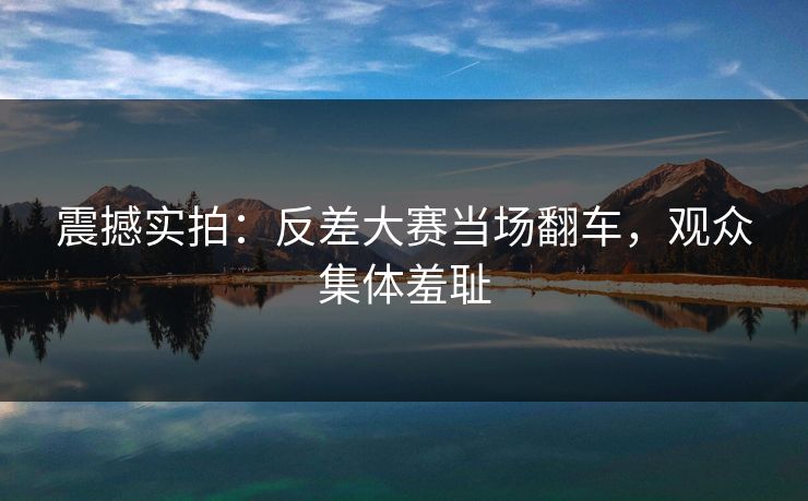 震撼实拍：反差大赛当场翻车，观众集体羞耻