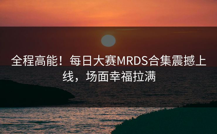 全程高能！每日大赛MRDS合集震撼上线，场面幸福拉满
