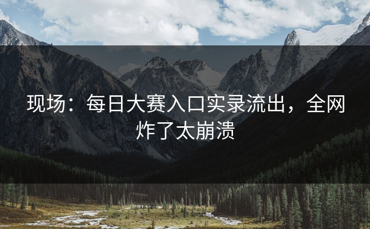 现场：每日大赛入口实录流出，全网炸了太崩溃
