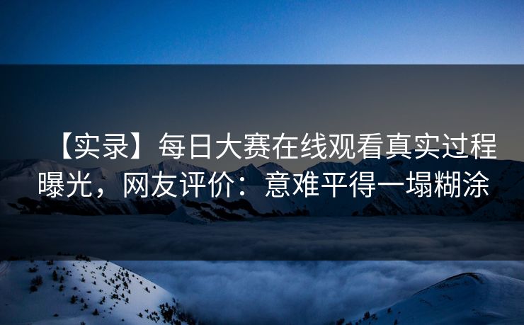 【实录】每日大赛在线观看真实过程曝光，网友评价：意难平得一塌糊涂