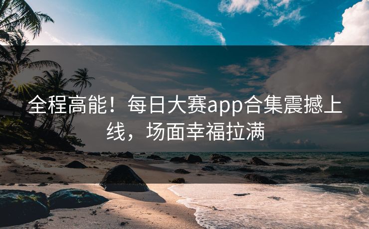 全程高能！每日大赛app合集震撼上线，场面幸福拉满