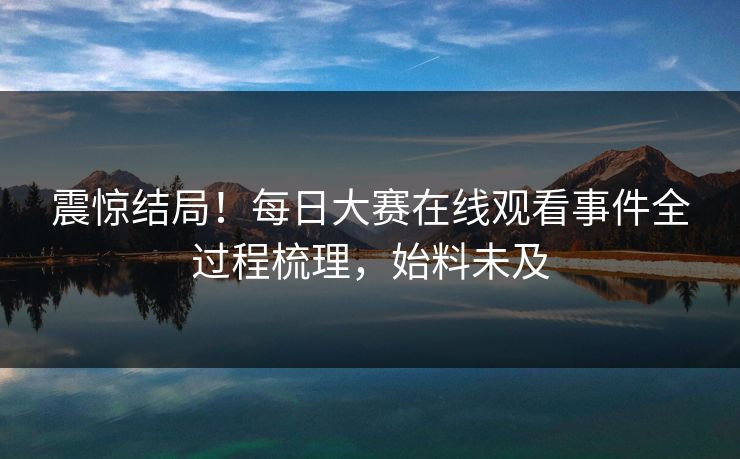 震惊结局！每日大赛在线观看事件全过程梳理，始料未及
