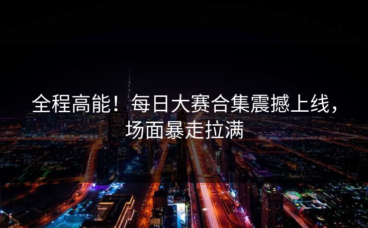 全程高能！每日大赛合集震撼上线，场面暴走拉满
