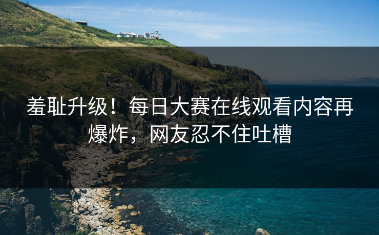 羞耻升级！每日大赛在线观看内容再爆炸，网友忍不住吐槽