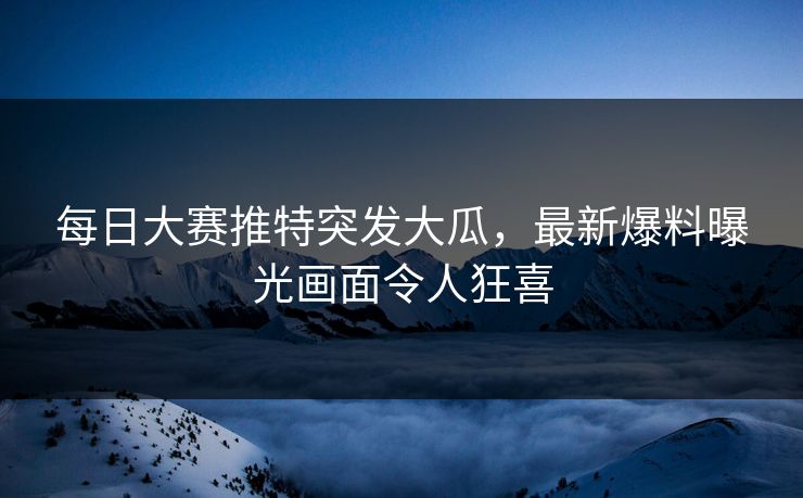每日大赛推特突发大瓜，最新爆料曝光画面令人狂喜