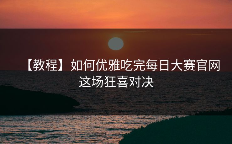 【教程】如何优雅吃完每日大赛官网这场狂喜对决
