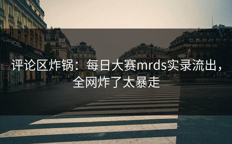 评论区炸锅：每日大赛mrds实录流出，全网炸了太暴走