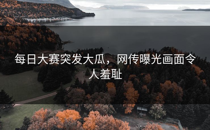 每日大赛突发大瓜，网传曝光画面令人羞耻